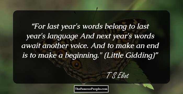 For last year's words belong to last year's language
And next year's words await another voice.
And to make an end is to make a beginning.