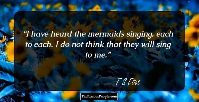 I have heard the mermaids singing, each to each. 

I do not think that they will sing to me.