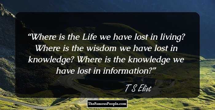 Where is the Life we have lost in living? Where is the wisdom we have lost in knowledge? Where is the knowledge we have lost in information?