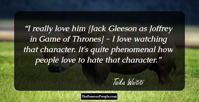 I really love him [Jack Gleeson as Joffrey in Game of Thrones] - I love watching that character. It's quite phenomenal how people love to hate that character.