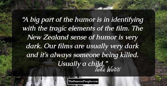 A big part of the humor is in identifying with the tragic elements of the film. The New Zealand sense of humor is very dark. Our films are usually very dark and it's always someone being killed. Usually a child.