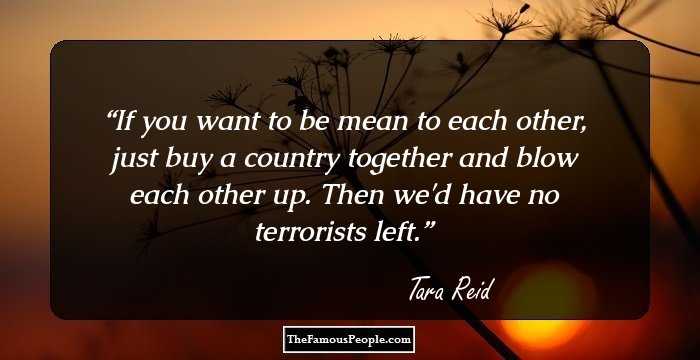 If you want to be mean to each other, just buy a country together and blow each other up. Then we'd have no terrorists left.