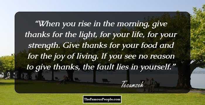 When you rise in the morning, give thanks for the light, for your life, for your strength. Give thanks for your food and for the joy of living. If you see no reason to give thanks, the fault lies in yourself.