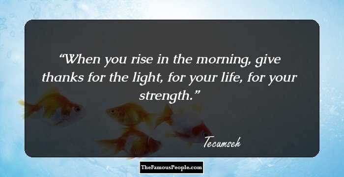 When you rise in the morning, give thanks for the light, for your life, for your strength.
