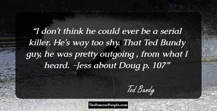 I don't think he could ever be a serial killer. He's way too shy. That Ted Bundy guy, he was pretty outgoing , from what I heard. -Jess about Doug p. 107