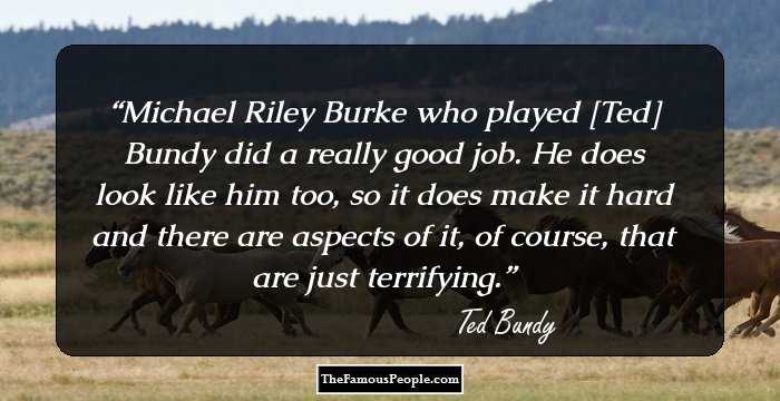 Michael Riley Burke who played [Ted] Bundy did a really good job. He does look like him too, so it does make it hard and there are aspects of it, of course, that are just terrifying.