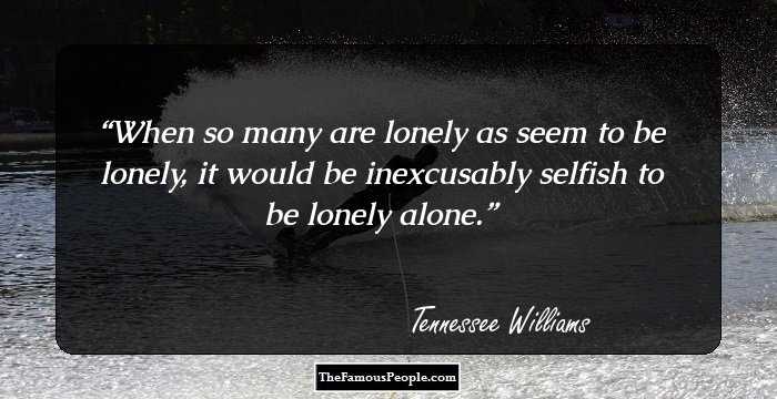 When so many are lonely as seem to be lonely, it would be inexcusably selfish to be lonely alone.