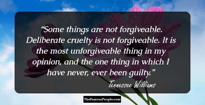 Some things are not forgiveable. Deliberate cruelty is not forgiveable. It is the most unforgiveable thing in my opinion, and the one thing in which I have never, ever been guilty.