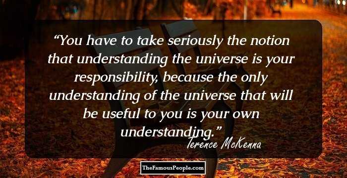 You have to take seriously the notion that understanding the universe is your responsibility, because the only understanding of the universe that will be useful to you is your own understanding.