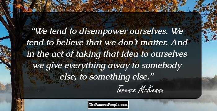 We tend to disempower ourselves. We tend to believe that we don’t matter. And in the act of taking that idea to ourselves we give everything away to somebody else, to something else.