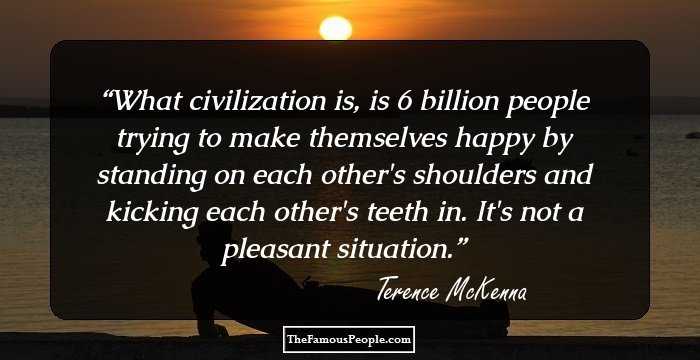 What civilization is, is 6 billion people trying to make themselves happy by standing on each other's shoulders and kicking each other's teeth in. It's not a pleasant situation.