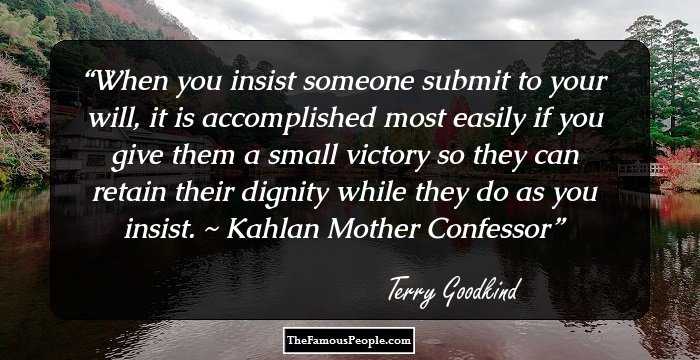 When you insist someone submit to your will, it is accomplished most easily if you give them a small victory so they can retain their dignity while they do as you insist. ~ Kahlan Mother Confessor