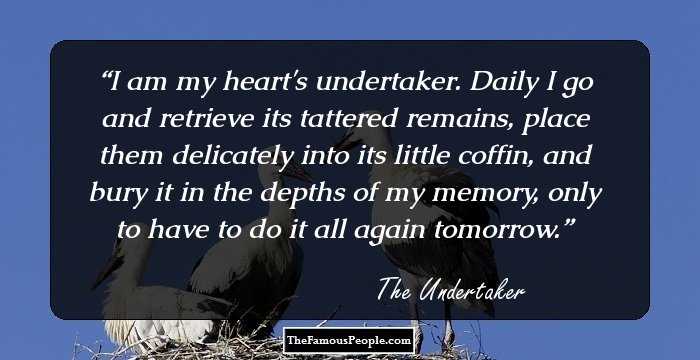 I am my heart's undertaker. Daily I go and retrieve its tattered remains, place them delicately into its little coffin, and bury it in the depths of my memory, only to have to do it all again tomorrow.