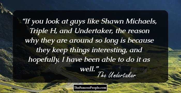 If you look at guys like Shawn Michaels, Triple H, and Undertaker, the reason why they are around so long is because they keep things interesting, and hopefully, I have been able to do it as well.