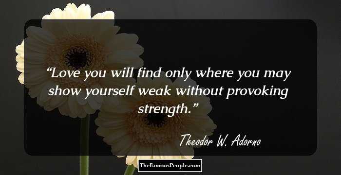 Love you will find only where you may show yourself weak without provoking strength.