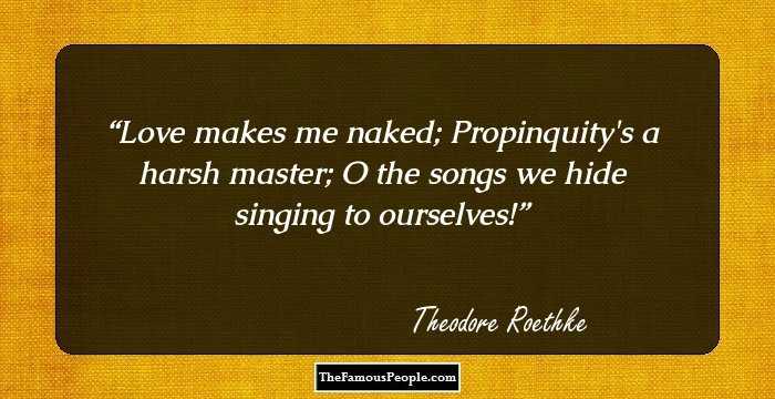 Love makes me naked;
Propinquity's a harsh master;
O the songs we hide singing to ourselves!