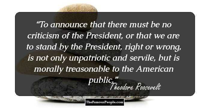 To announce that there must be no criticism of the President, or that we are to stand by the President, right or wrong, is not only unpatriotic and servile, but is morally treasonable to the American public.
