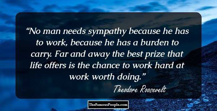 No man needs sympathy because he has to work, because he has a burden to carry. Far and away the best prize that life offers is the chance to work hard at work worth doing.