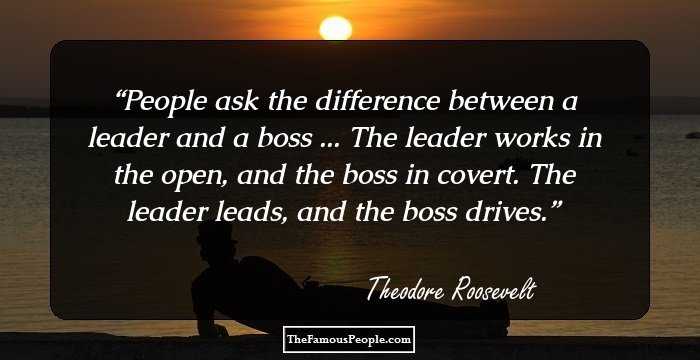 People ask the difference between a leader and a boss ... The leader works in the open, and the boss in covert. The leader leads, and the boss drives.