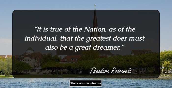 It is true of the Nation, as of the individual, that the greatest doer must also be a great dreamer.