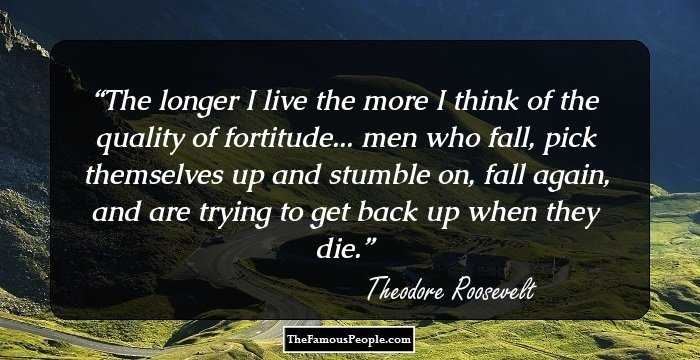 The longer I live the more I think of the quality of fortitude... men who fall, pick themselves up and stumble on, fall again, and are trying to get back up when they die.