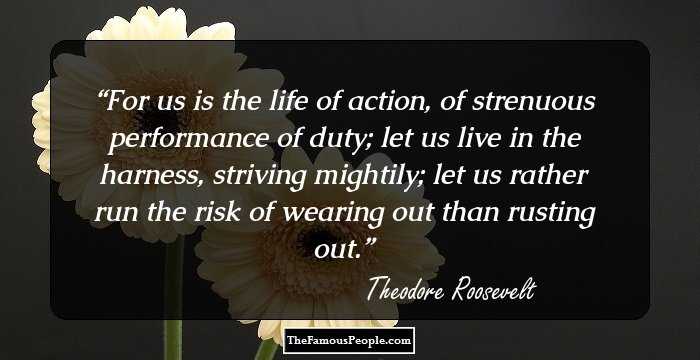 For us is the life of action, of strenuous performance of duty; let us live in the harness, striving mightily; let us rather run the risk of wearing out than rusting out.