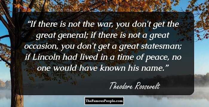 If there is not the war, you don't get the great general; if there is not a great occasion, you don't get a great statesman; if Lincoln had lived in a time of peace, no one would have known his name.