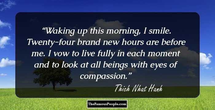 Waking up this morning, I smile. Twenty-four brand new hours are before me. I vow to live fully in each moment and to look at all beings with eyes of compassion.