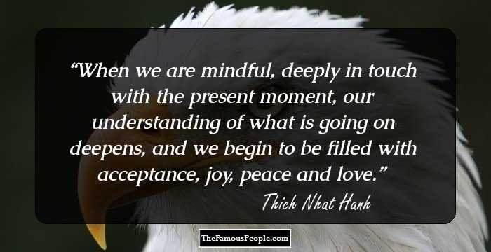 When we are mindful, deeply in touch with the present moment, our understanding of what is going on deepens, and we begin to be filled with acceptance, joy, peace and love.