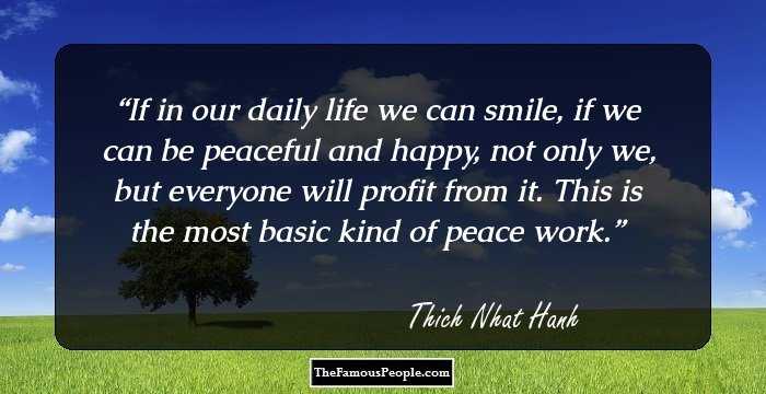 If in our daily life we can smile, if we can be peaceful and happy, not only we, but everyone will profit from it. This is the most basic kind of peace work.