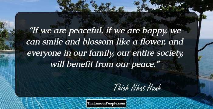 If we are peaceful, if we are happy, we can smile and blossom like a flower, and everyone in our family, our entire society, will benefit from our peace.