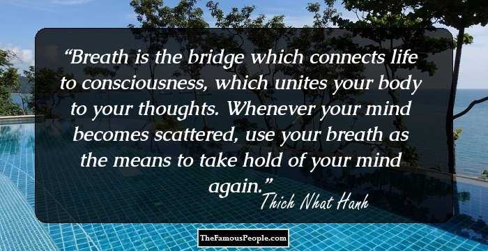 Breath is the bridge which connects life to consciousness, which unites your body to your thoughts. Whenever your mind becomes scattered, use your breath as the means to take hold of your mind again.