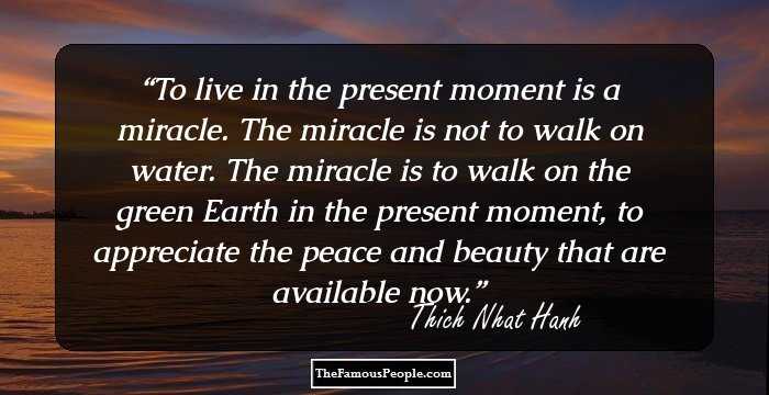 To live in the present moment is a miracle. The miracle is not to walk on water. The miracle is to walk on the green Earth in the present moment, to appreciate the peace and beauty that are available now.