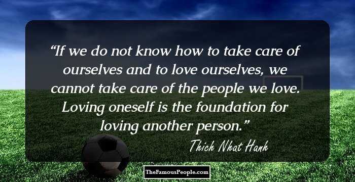 If we do not know how to take care of ourselves and to love ourselves, we cannot take care of the people we love. Loving oneself is the foundation for loving another person.