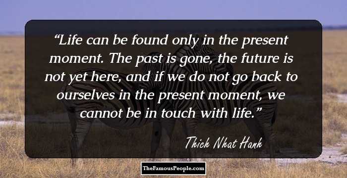 Life can be found only in the present moment. The past is gone, the future is not yet here, and if we do not go back to ourselves in the present moment, we cannot be in touch with life.