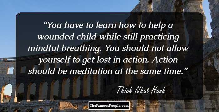 You have to learn how to help a wounded child while still practicing mindful breathing. You should not allow yourself to get lost in action. Action should be meditation at the same time.
