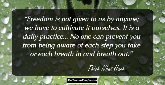 Freedom is not given to us by anyone; we have to cultivate it ourselves. It is a daily practice... No one can prevent you from being aware of each step you take or each breath in and breath out.
