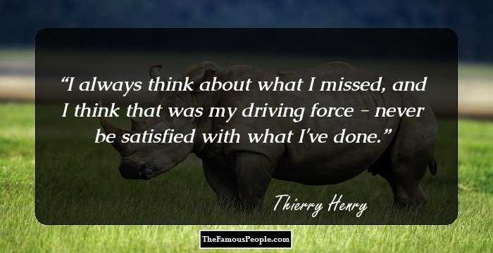 I always think about what I missed, and I think that was my driving force - never be satisfied with what I've done.