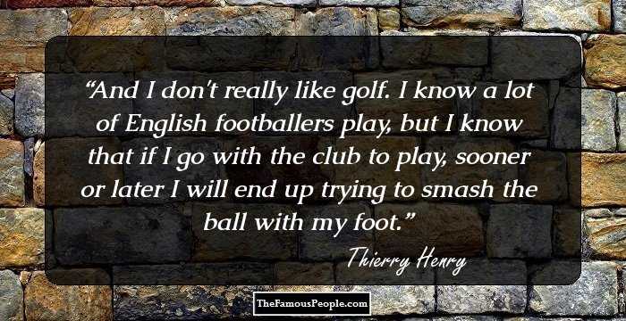 And I don't really like golf. I know a lot of English footballers play, but I know that if I go with the club to play, sooner or later I will end up trying to smash the ball with my foot.