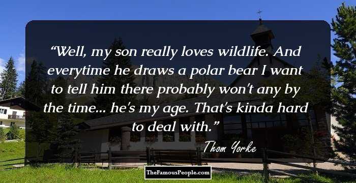 Well, my son really loves wildlife. And everytime he draws a polar bear I want to tell him there probably won't any by the time... he's my age. That's kinda hard to deal with.