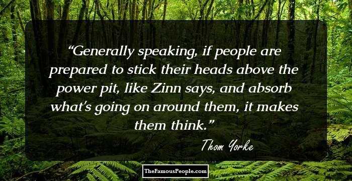 Generally speaking, if people are prepared to stick their heads above the power pit, like Zinn says, and absorb what's going on around them, it makes them think.