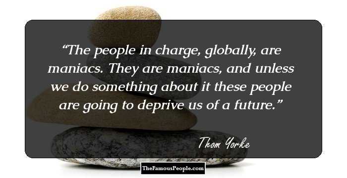 The people in charge, globally, are maniacs. They are maniacs, and unless we do something about it these people are going to deprive us of a future.