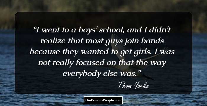 I went to a boys' school, and I didn't realize that most guys join bands because they wanted to get girls. I was not really focused on that the way everybody else was.