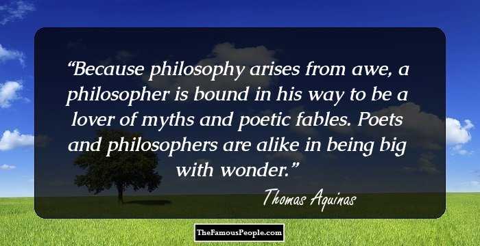 Because philosophy arises from awe, a philosopher is bound in his way to be a lover of myths and poetic fables. Poets and philosophers are alike in being big with wonder.