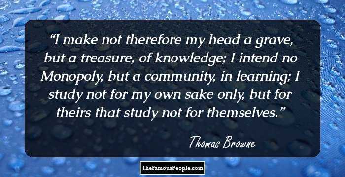 I make not therefore my head a grave, but a treasure, of knowledge; I intend no Monopoly, but a community, in learning; I study not for my own sake only, but for theirs that study not for themselves.