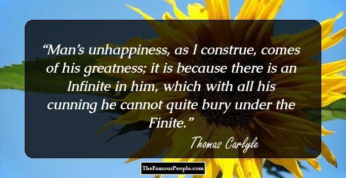 Man’s unhappiness, as I construe, comes of his greatness; it is because there is an Infinite in him, which with all his cunning he cannot quite bury under the Finite.