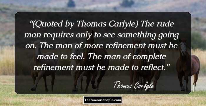 (Quoted by Thomas Carlyle) The rude man requires only to see something going on. The man of more refinement must be made to feel. The man of complete refinement must be made to reflect.
