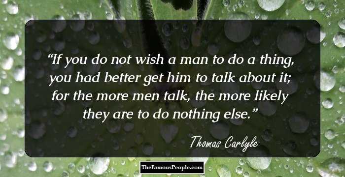 If you do not wish a man to do a thing, you had better get him to talk about it; for the more men talk, the more likely they are to do nothing else.