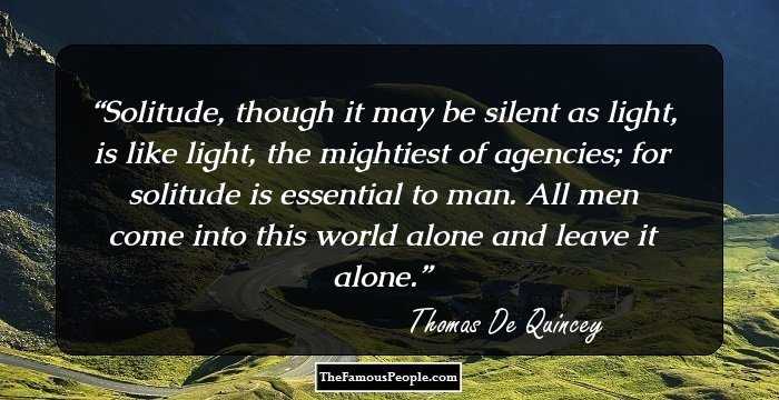 Solitude, though it may be silent as light, is like light, the mightiest of agencies; for solitude is essential to man. All men come into this world alone and leave it alone.