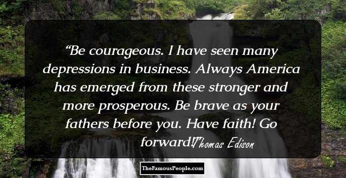 Be courageous. I have seen many depressions in business. Always America has emerged from these stronger and more prosperous. Be brave as your fathers before you. Have faith! Go forward!